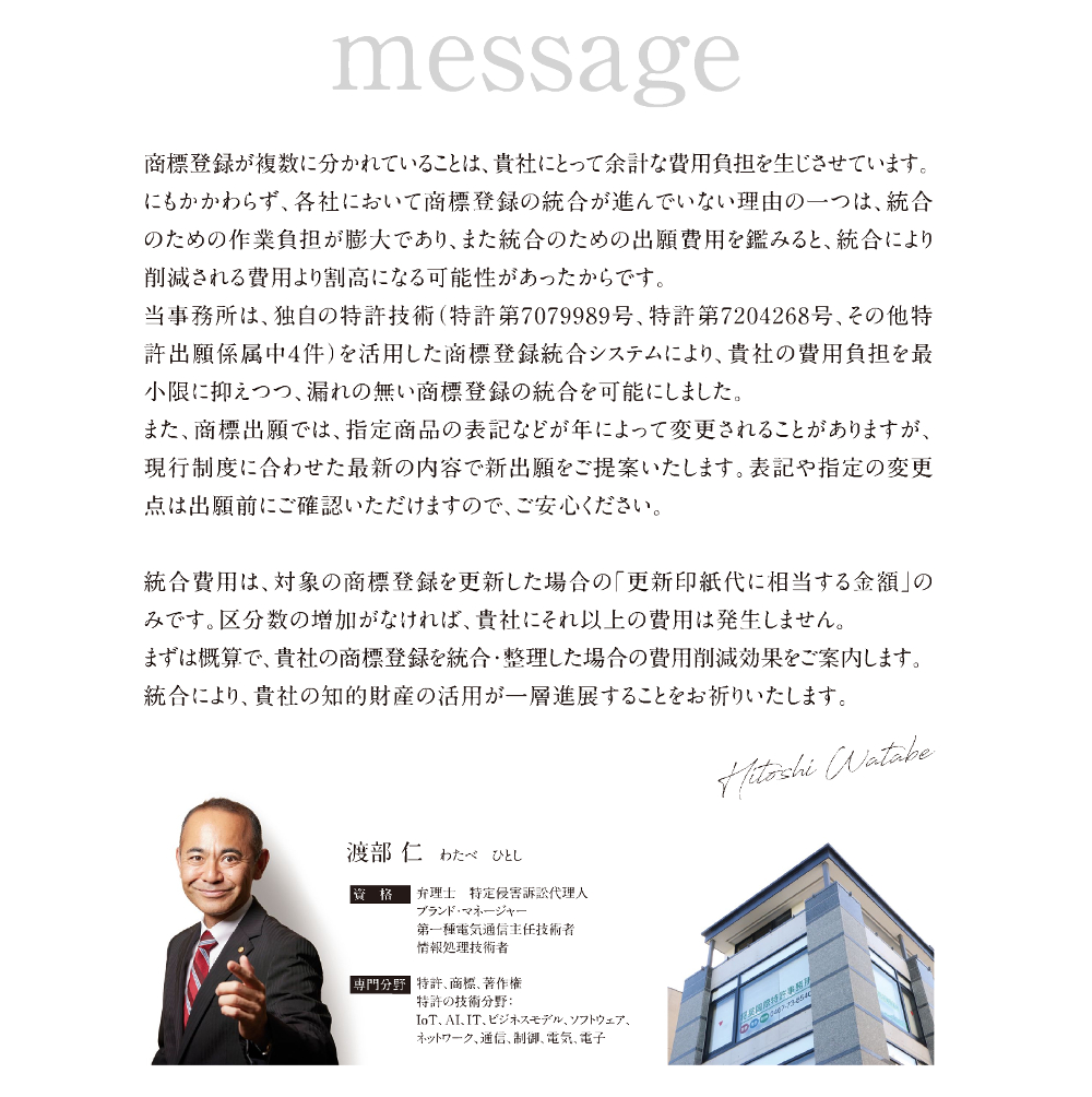 商標登録が複数に分かれていることは、貴社にとって余計な費用負担を生じさせています。にもかかわらず、各社において商標登録の統合が進んでいない理由の一つは、統合のための作業負担が膨大であり、また統合のための出願費用を鑑みると、統合により削減される費用より割高になる可能性があったからです。／当事務所は、独自の特許技術(特許第7079989号、特許第7204268号、その他特許出願係属中4件)を活用した商標登録統合システムにより、貴社の費用負担を最小限に抑えつつ、漏れの無い商標登録の統合を可能にしました。／また、商標出願では、指定商品の表記などが年によって変更されることがありますが、現行制度に合わせた最新の内容で新出願をご提案いたします。表記や指定の変更点は出願前にご確認いただけますので、ご安心ください。／統合費用は、対象の商標登録を更新した場合の「更新印紙代に相当する金額」のみです。区分数の増加がなければ、貴社にそれ以上の費用は発生しません。／まずは概算で、貴社の商標登録を統合整理した場合の費用削減効果をご案内します。統合により、貴社の知的財産の活用が一層進展することをお祈りいたします。／渡部仁、わたべ ひとし、Hitoshi Watabe／資格：弁理士 特定侵害訴訟代理人、ブランド・マネージャー、第一種電気通信主任技術者、情報処理技術者／専門分野：特許、商標、著作権／特許の技術分野：IoT、AI、IT、ビジネスモデル、ソフトウェア、ネットワーク、通信、制御、電気、電子