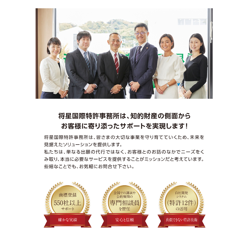 将星国際特許事務所は、知的財産の側面からお客様に寄り添ったサポートを実現します!／将星国際特許事務所は、皆さまの大切な事業を守り育てていくため、未来を見据えたソリューションを提供します。／私たちは、単なる出願の代行ではなく、お客様とのお話のなかでニーズをくみ取り、本当に必要なサービスを提供することがミッションだと考えています。些細なことでも、お気軽にお問合せ下さい。